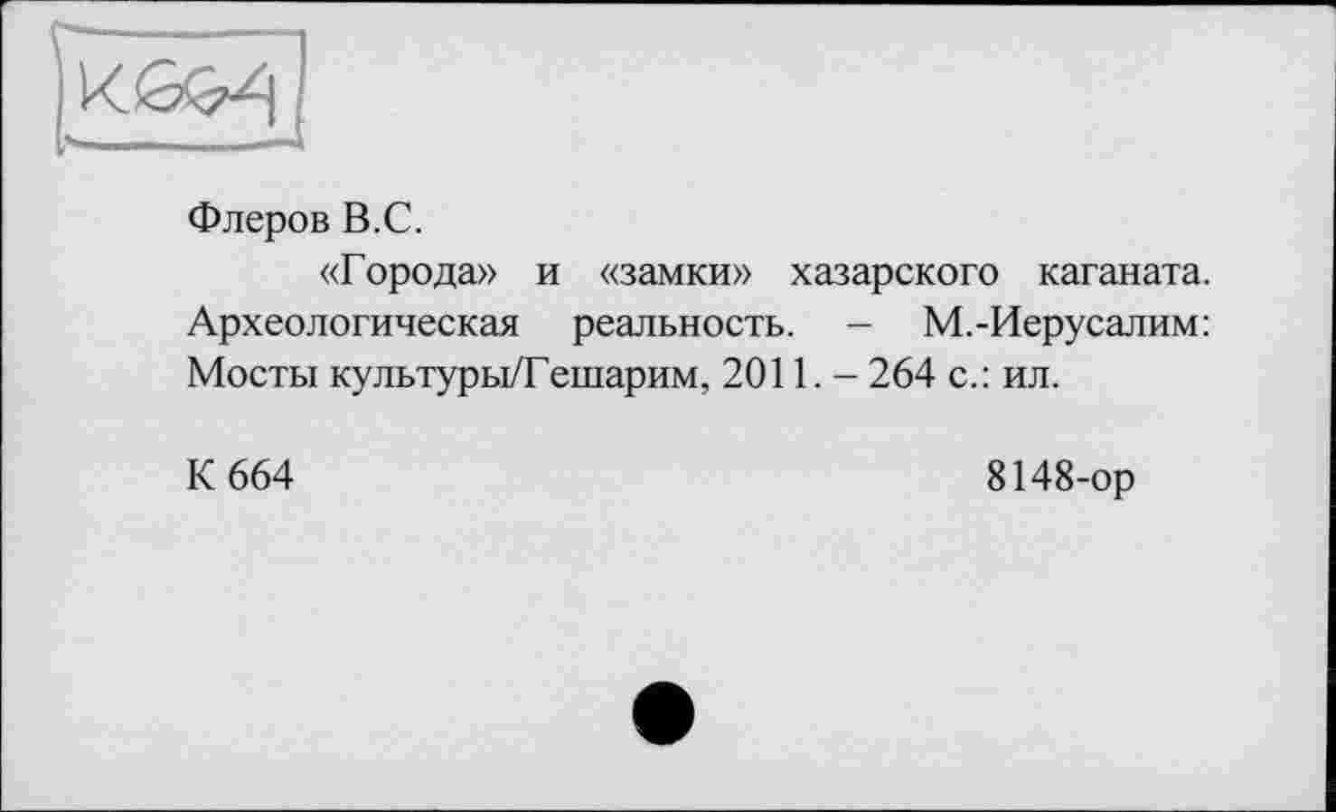 ﻿Флеров В.С.
«Города» и «замки» хазарского каганата. Археологическая реальность. - М.-Иерусалим: Мосты культуры/Гешарим, 2011,- 264 с.: ил.
К 664
8148-ор